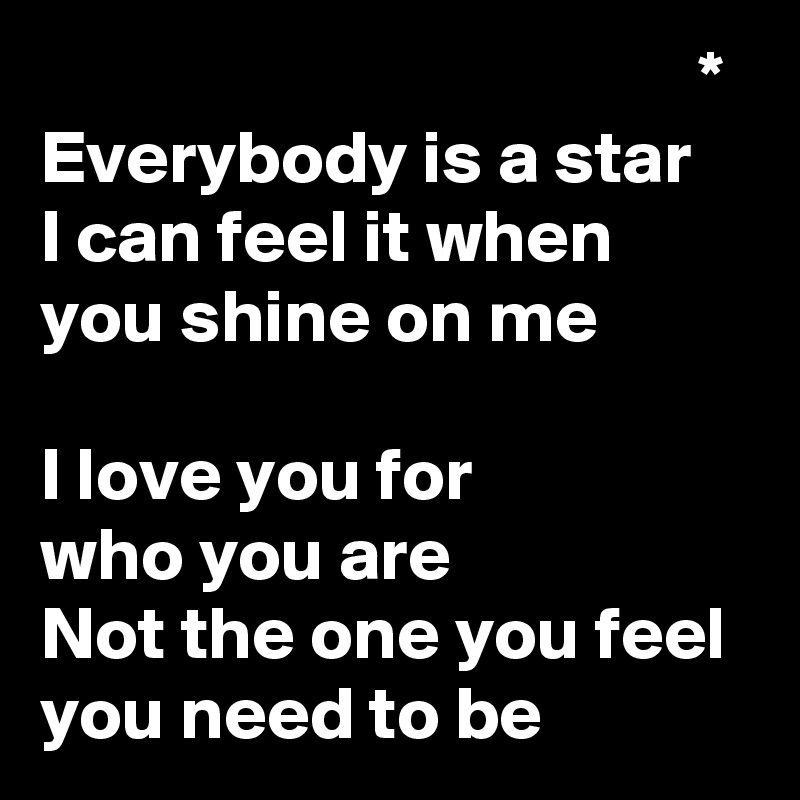                                             *
Everybody is a star
I can feel it when you shine on me

I love you for
who you are
Not the one you feel you need to be