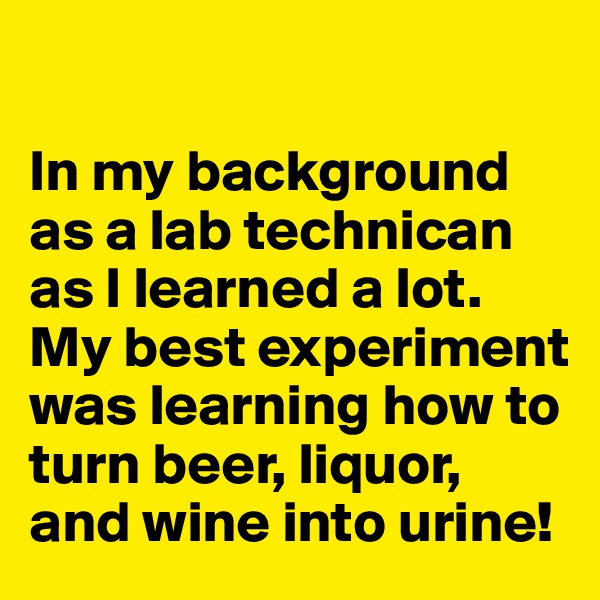 

In my background as a lab technican as I learned a lot. My best experiment was learning how to turn beer, liquor, and wine into urine!