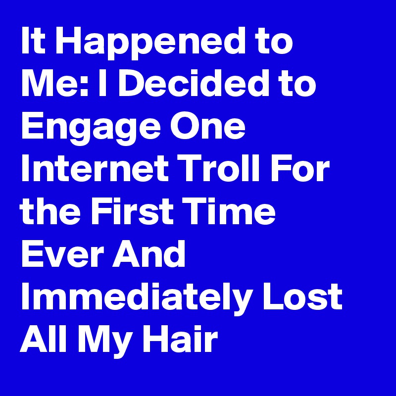 It Happened to Me: I Decided to Engage One Internet Troll For the First Time Ever And Immediately Lost All My Hair