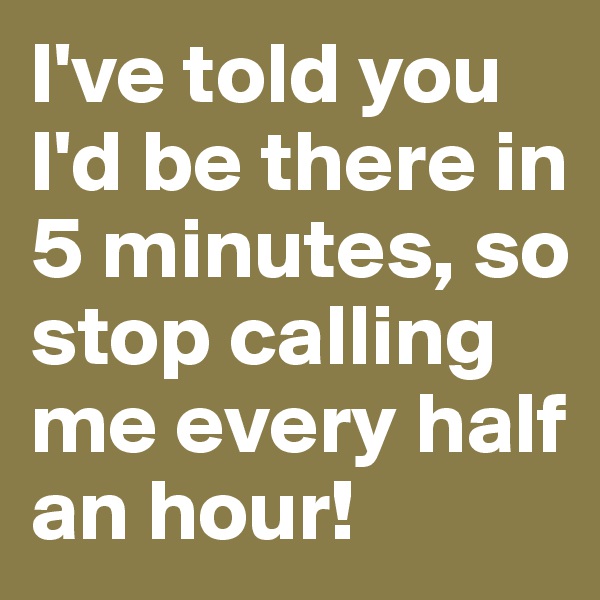 I've told you I'd be there in 5 minutes, so stop calling me every half an hour!