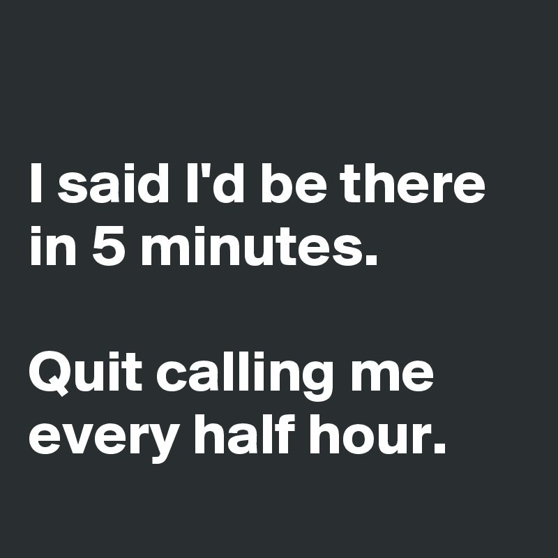 

I said I'd be there in 5 minutes.

Quit calling me every half hour.
