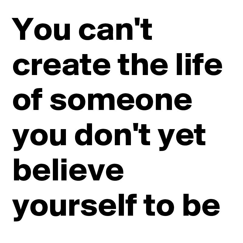 You can't create the life of someone you don't yet believe yourself to be