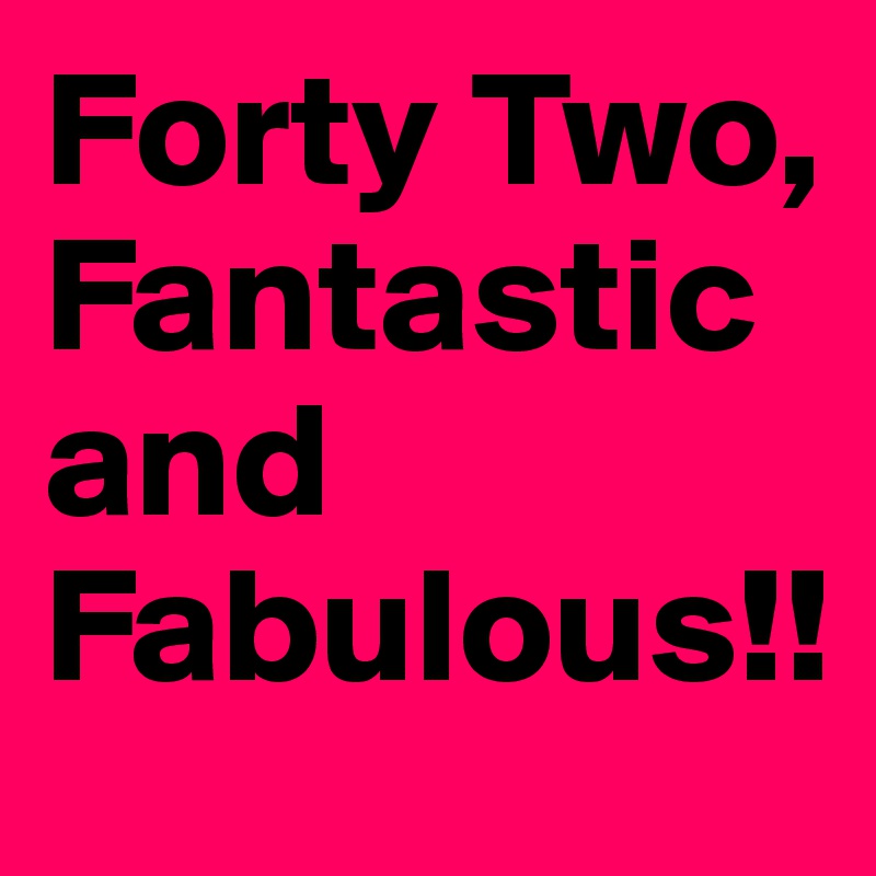 Forty Two,
Fantastic and Fabulous!! 
