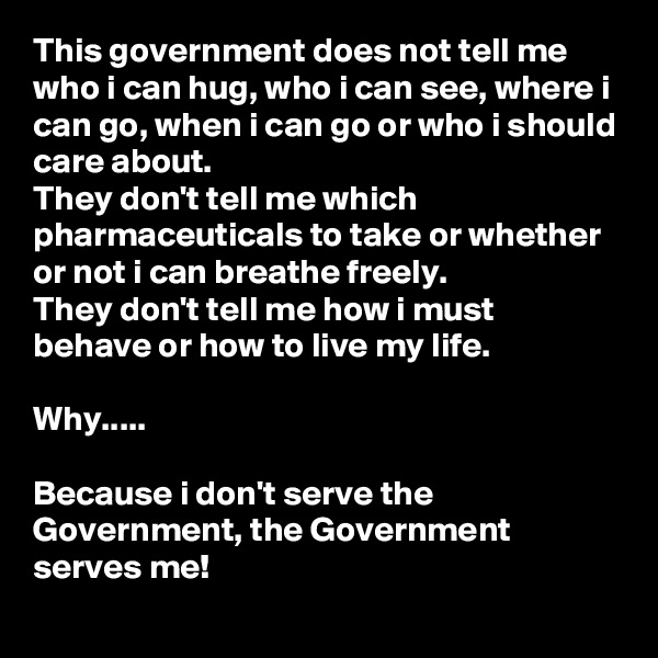 This government does not tell me who i can hug, who i can see, where i can go, when i can go or who i should care about. 
They don't tell me which pharmaceuticals to take or whether or not i can breathe freely.
They don't tell me how i must behave or how to live my life.

Why.....

Because i don't serve the Government, the Government serves me!
