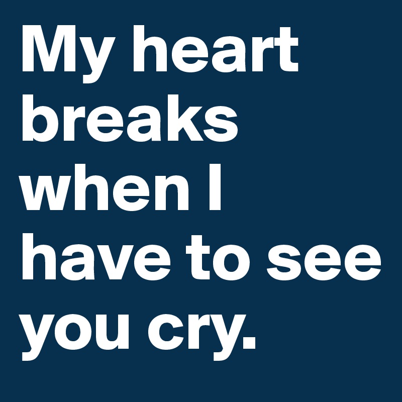 My heart breaks when I have to see you cry.