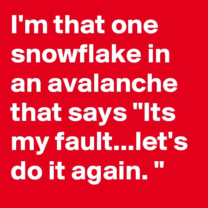 I'm that one snowflake in an avalanche that says "Its my fault...let's do it again. "