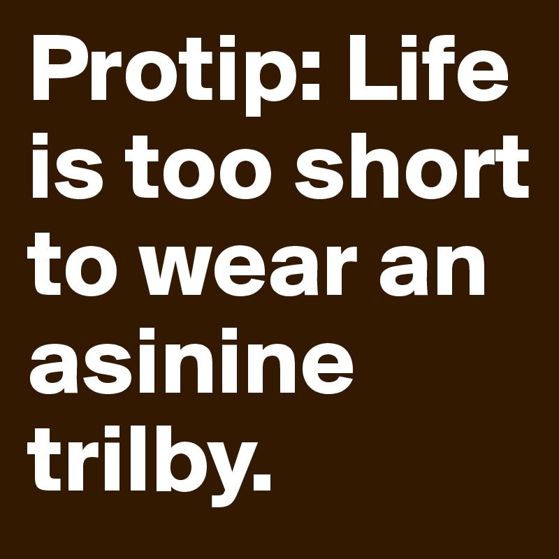 Protip: Life is too short to wear an asinine trilby.
