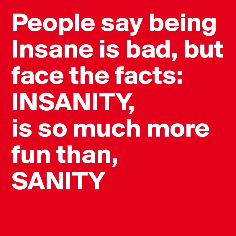 People say being Insane is bad, but face the facts:
INSANITY,
is so much more fun than,
SANITY