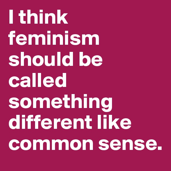 I think feminism should be called something different like common sense. 
