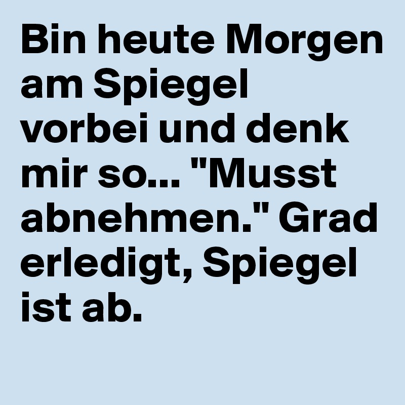 Bin heute Morgen am Spiegel vorbei und denk mir so... "Musst abnehmen." Grad erledigt, Spiegel ist ab.