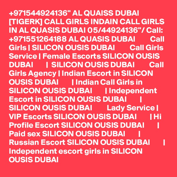 +971544924136" AL QUAISS DUBAI [TIGERK] CALL GIRLS INDAIN CALL GIRLS IN AL QUASIS DUBAI 05/44924136"/ Call: +971551264188 AL QUASIS DUBAI         Call Girls | SILICON OUSIS DUBAI         Call Girls Service | Female Escorts SILICON OUSIS DUBAI        |  SILICON OUSIS DUBAI         Call Girls Agency | Indian Escort in SILICON OUSIS DUBAI        | Indian Call Girls in SILICON OUSIS DUBAI        | Independent Escort in SILICON OUSIS DUBAI        | SILICON OUSIS DUBAI         Lady Service | VIP Escorts SILICON OUSIS DUBAI        | Hi Profile Escort SILICON OUSIS DUBAI        | Paid sex SILICON OUSIS DUBAI        | Russian Escort SILICON OUSIS DUBAI        | Independent escort girls in SILICON OUSIS DUBAI  