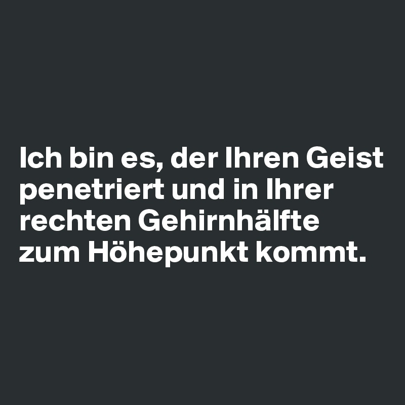 



Ich bin es, der Ihren Geist penetriert und in Ihrer rechten Gehirnhälfte zum Höhepunkt kommt. 


