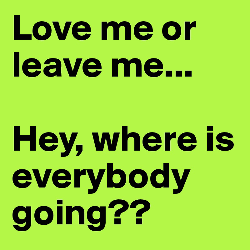 Love me or leave me...

Hey, where is everybody going??