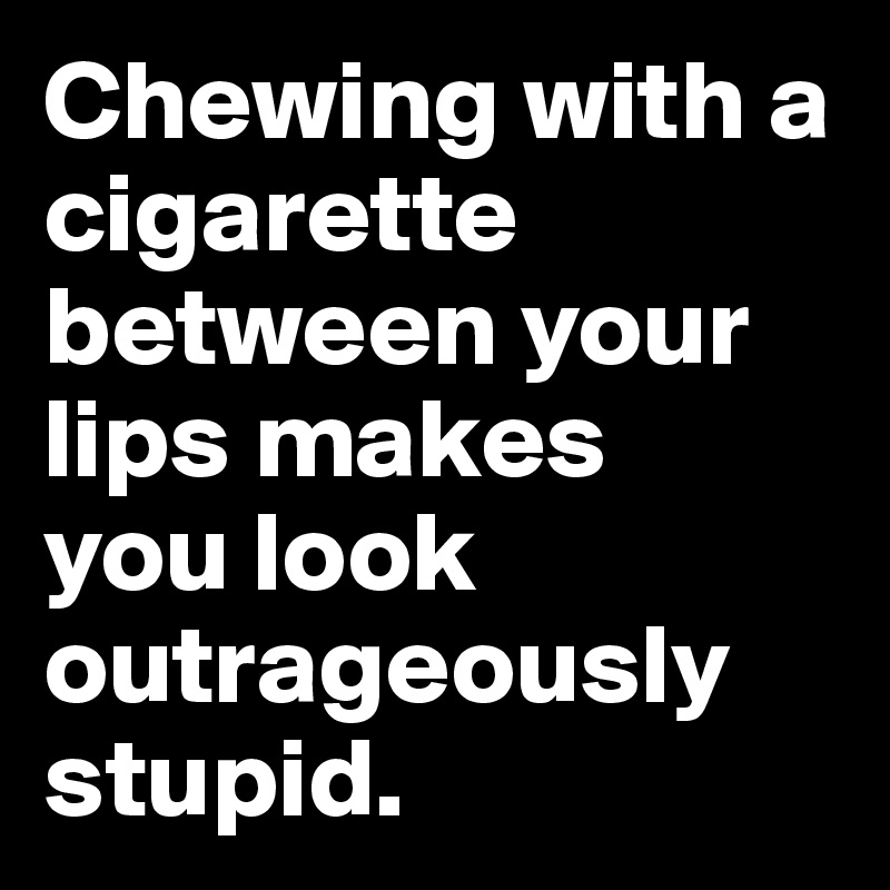 Chewing with a cigarette between your lips makes 
you look outrageously stupid.