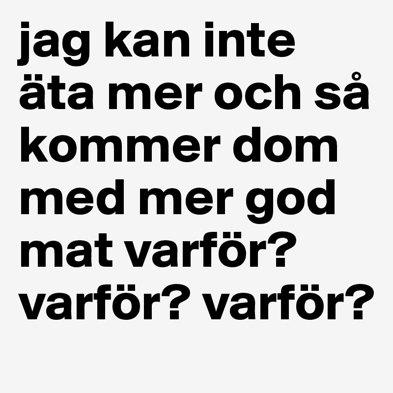 jag kan inte äta mer och så kommer dom med mer god mat varför? varför? varför? 