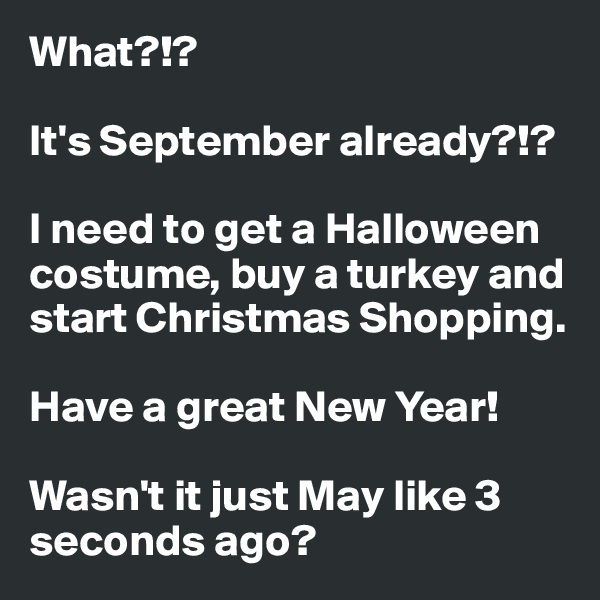 What?!?  

It's September already?!? 

I need to get a Halloween costume, buy a turkey and start Christmas Shopping. 

Have a great New Year!

Wasn't it just May like 3 seconds ago? 