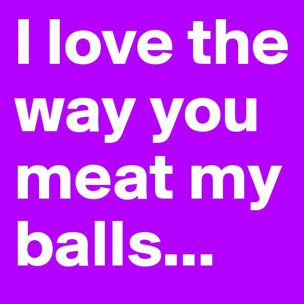 I love the way you meat my balls...