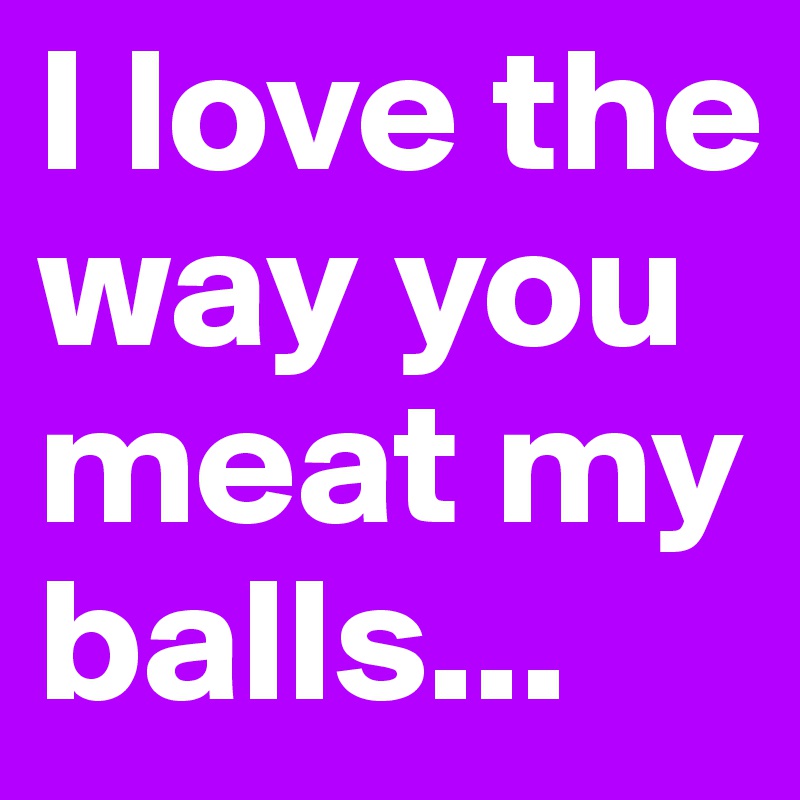 I love the way you meat my balls...