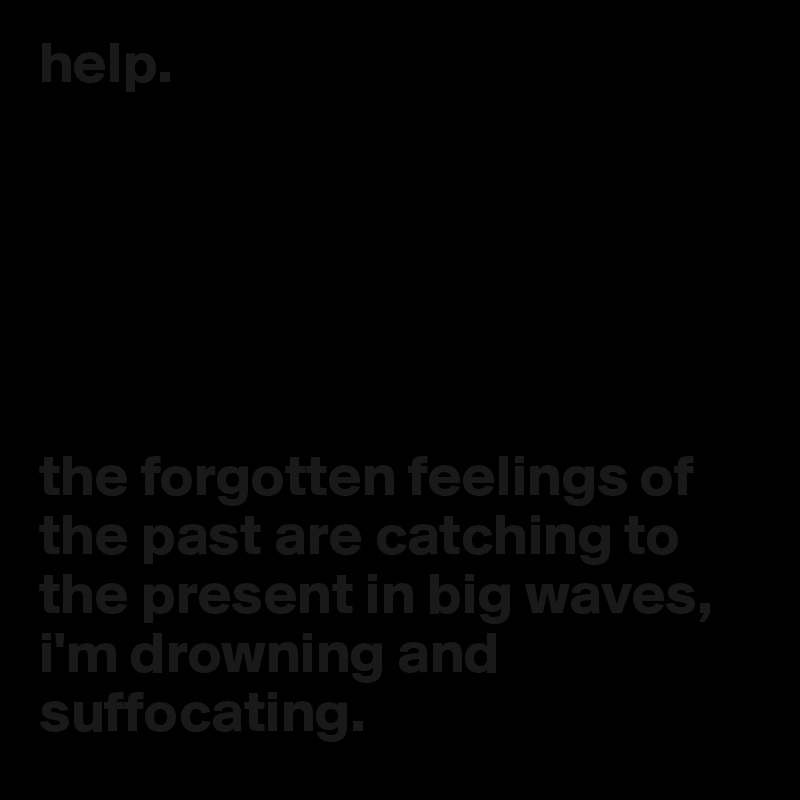 help.






the forgotten feelings of the past are catching to the present in big waves, i'm drowning and suffocating.