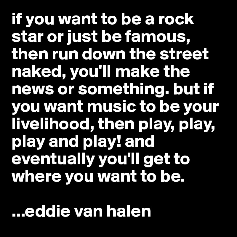 if you want to be a rock star or just be famous, then run down the street naked, you'll make the news or something. but if you want music to be your livelihood, then play, play, play and play! and eventually you'll get to where you want to be. 

...eddie van halen