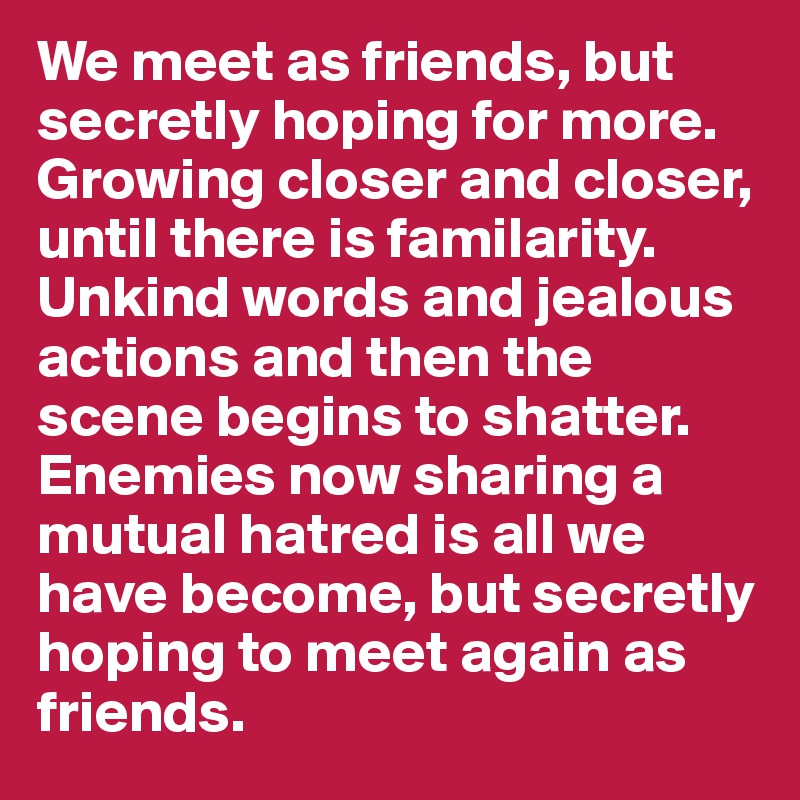 We meet as friends, but secretly hoping for more. Growing closer and closer, until there is familarity. Unkind words and jealous actions and then the scene begins to shatter. Enemies now sharing a mutual hatred is all we have become, but secretly hoping to meet again as friends.