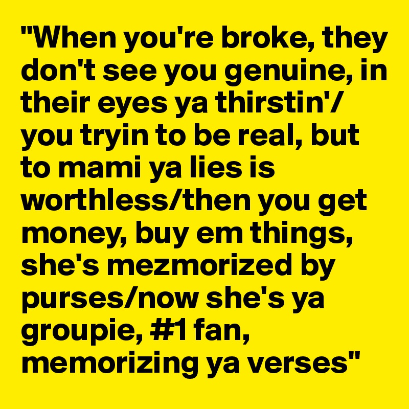 "When you're broke, they don't see you genuine, in their eyes ya thirstin'/you tryin to be real, but to mami ya lies is worthless/then you get money, buy em things, she's mezmorized by purses/now she's ya groupie, #1 fan, memorizing ya verses"