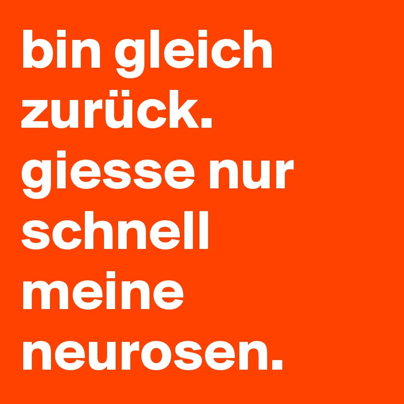 bin gleich zurück. giesse nur schnell meine neurosen.