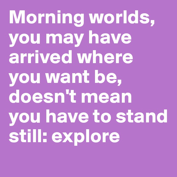 Morning worlds, you may have arrived where you want be, doesn't mean you have to stand still: explore