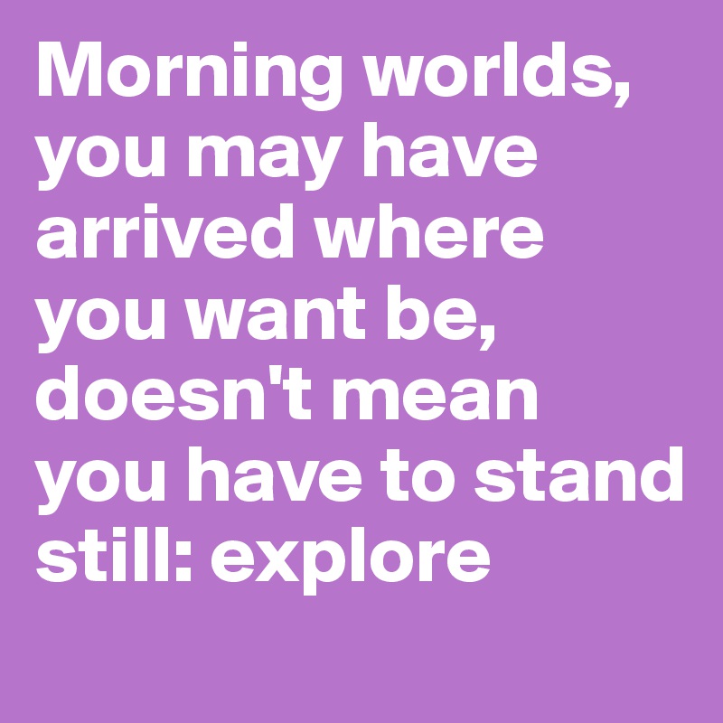 Morning worlds, you may have arrived where you want be, doesn't mean you have to stand still: explore