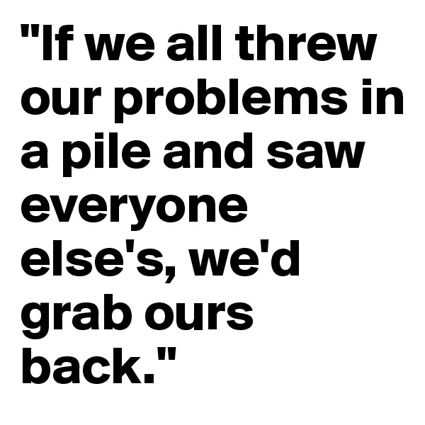 "If we all threw our problems in a pile and saw everyone else's, we'd grab ours back."