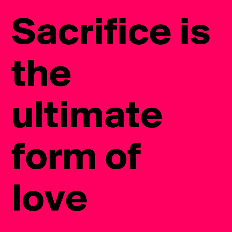 Sacrifice is the ultimate form of love