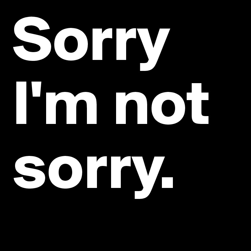 Sorry
I'm not
sorry. 