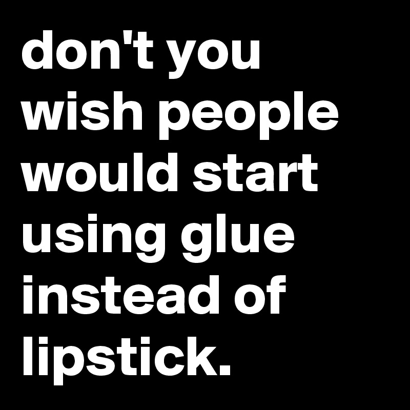 don't you wish people would start using glue instead of lipstick.