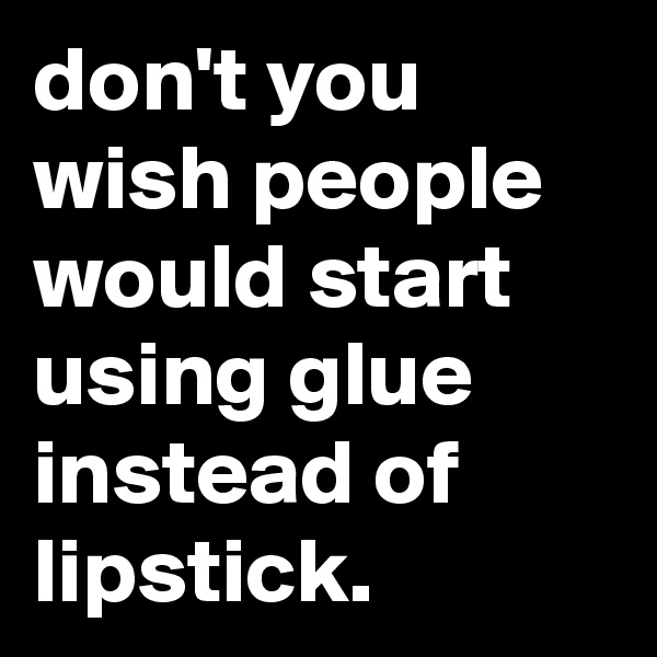 don't you wish people would start using glue instead of lipstick.