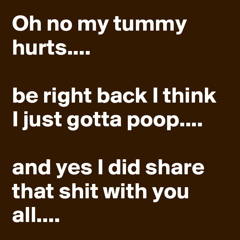 Oh no my tummy hurts....

be right back I think I just gotta poop....

and yes I did share that shit with you all....