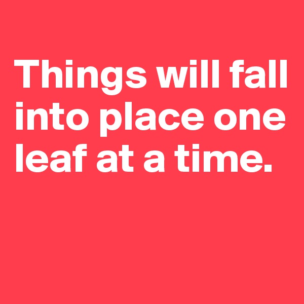 
Things will fall into place one leaf at a time. 

