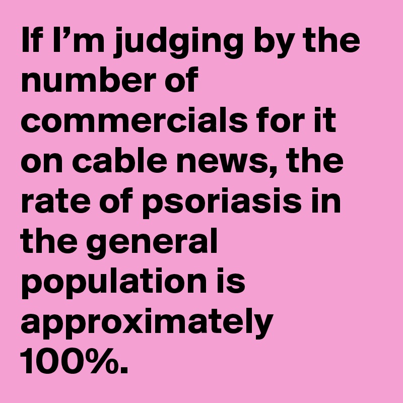 If I’m judging by the number of commercials for it on cable news, the rate of psoriasis in the general population is approximately 100%.