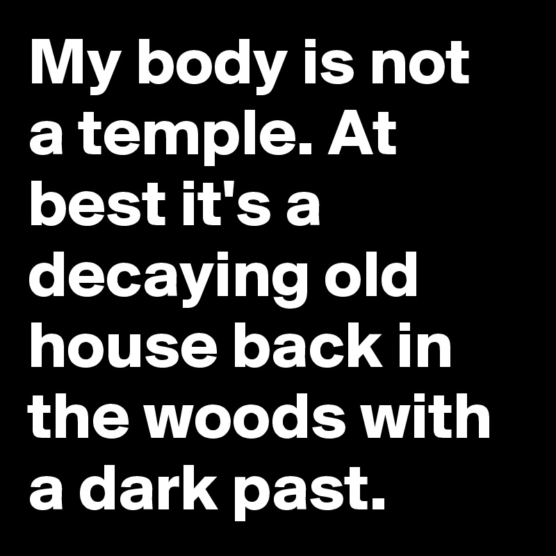 My body is not a temple. At best it's a decaying old house back in the woods with a dark past.