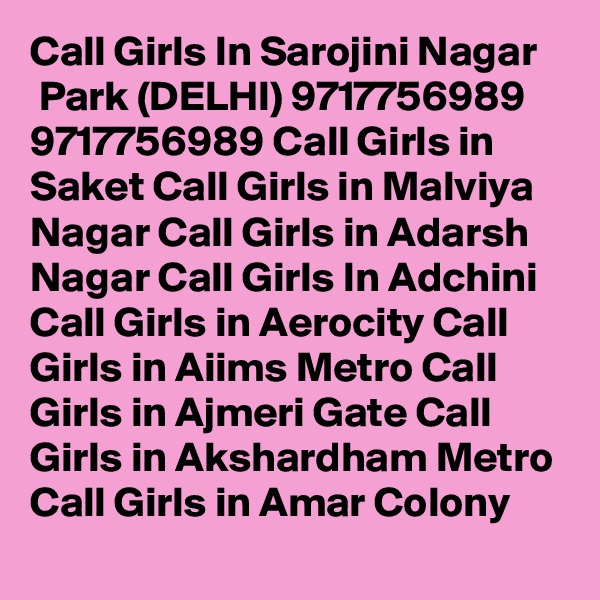 Call Girls In Sarojini Nagar
 Park (DELHI) 9717756989 9717756989 Call Girls in Saket Call Girls in Malviya Nagar Call Girls in Adarsh Nagar Call Girls In Adchini Call Girls in Aerocity Call Girls in Aiims Metro Call Girls in Ajmeri Gate Call Girls in Akshardham Metro Call Girls in Amar Colony