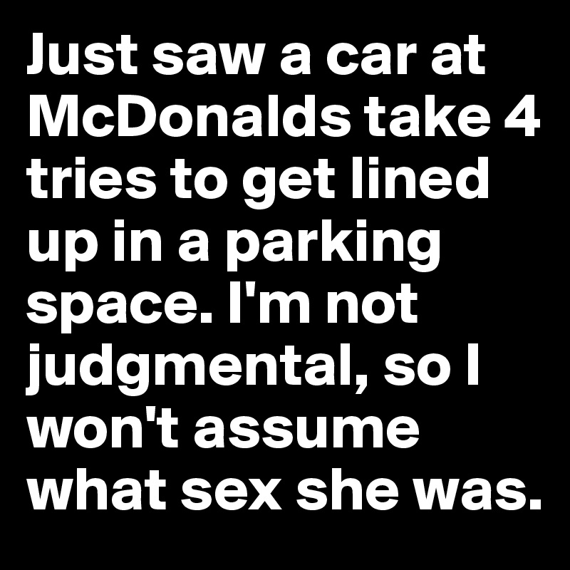 Just saw a car at McDonalds take 4 tries to get lined up in a parking space. I'm not judgmental, so I won't assume what sex she was.