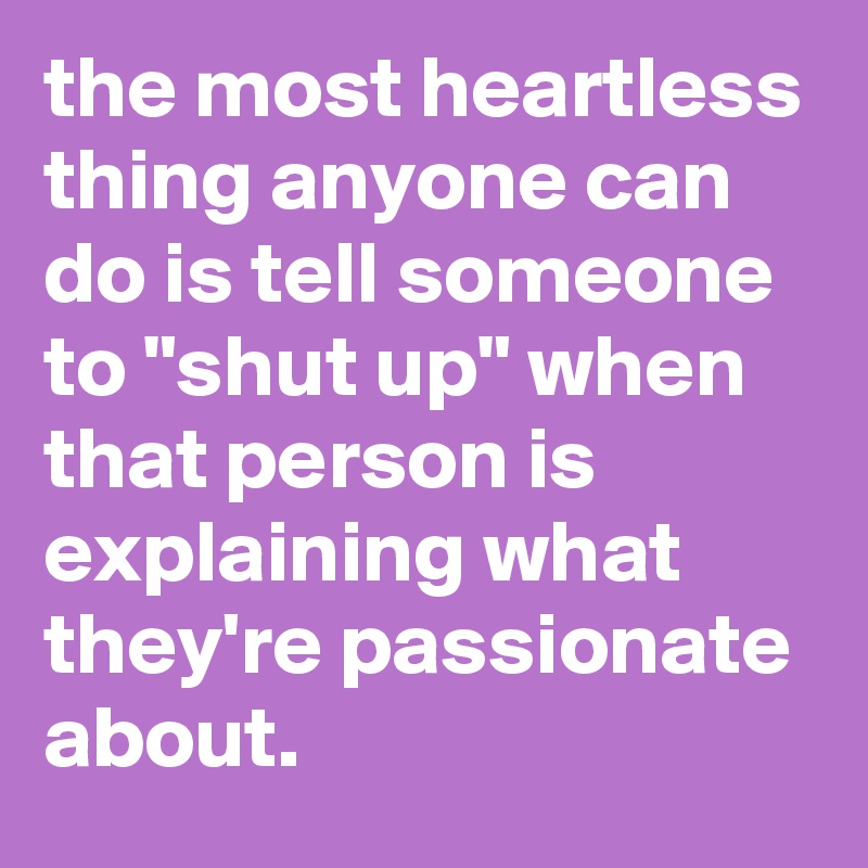 the most heartless thing anyone can do is tell someone to "shut up" when that person is explaining what they're passionate about. 