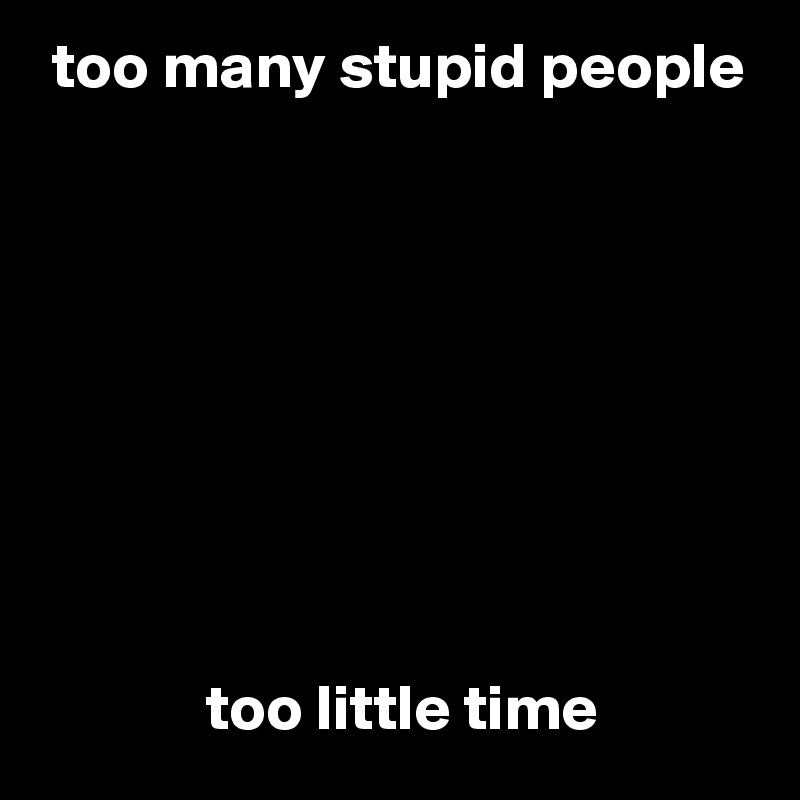  too many stupid people









             too little time