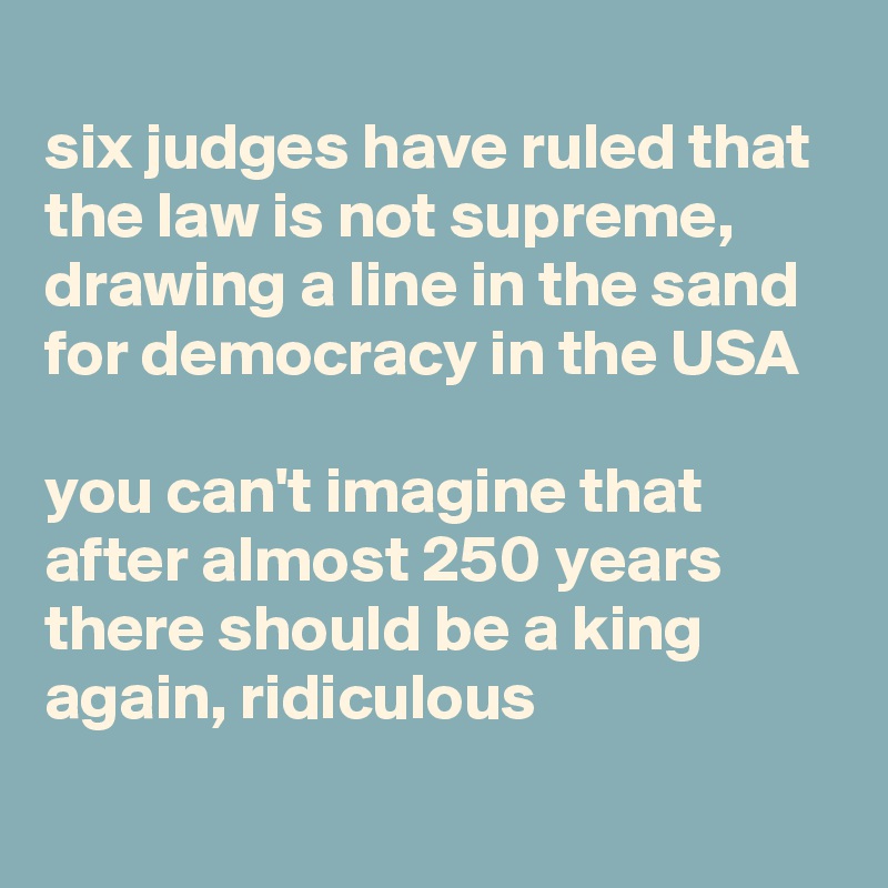 
six judges have ruled that the law is not supreme, drawing a line in the sand for democracy in the USA

you can't imagine that after almost 250 years there should be a king again, ridiculous
