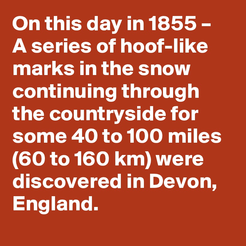 On this day in 1855 – A series of hoof-like marks in the snow continuing through the countryside for some 40 to 100 miles (60 to 160 km) were discovered in Devon, England.