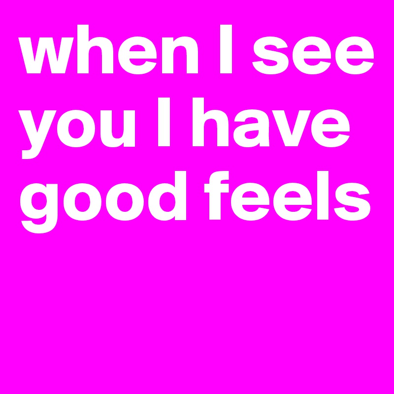 when I see you I have good feels
