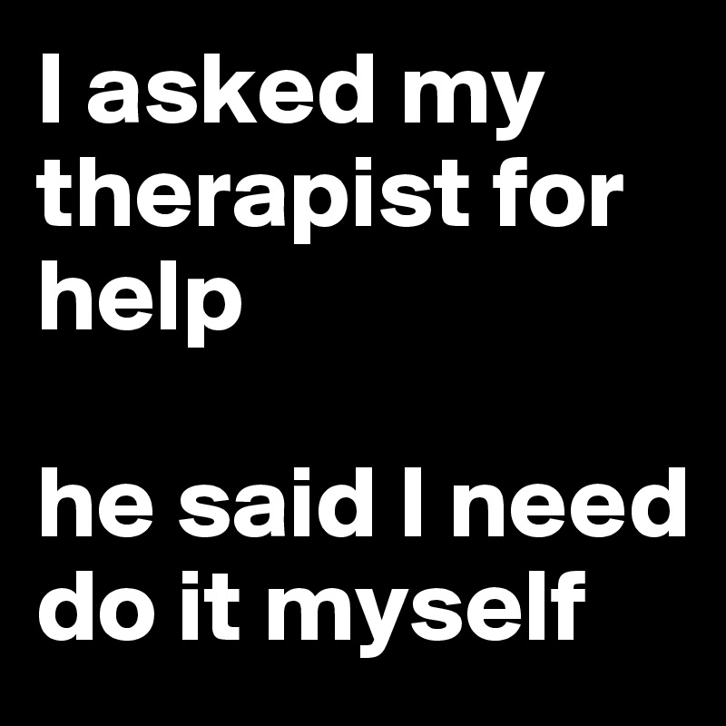 I asked my therapist for help

he said I need do it myself