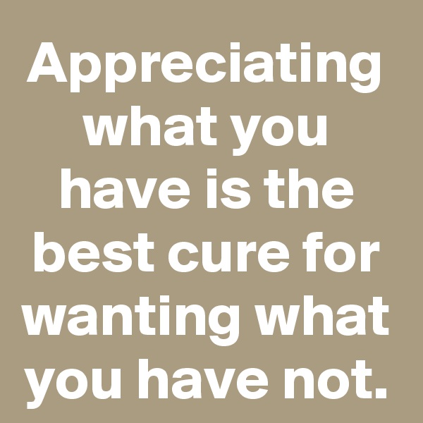 Appreciating what you have is the best cure for wanting what you have not.