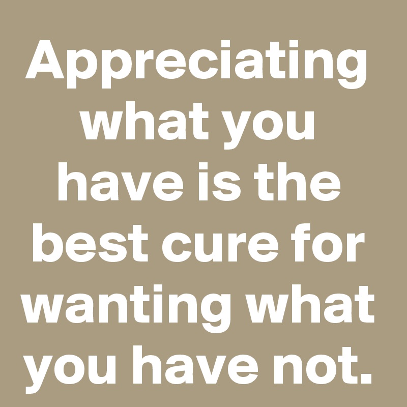 Appreciating what you have is the best cure for wanting what you have not.