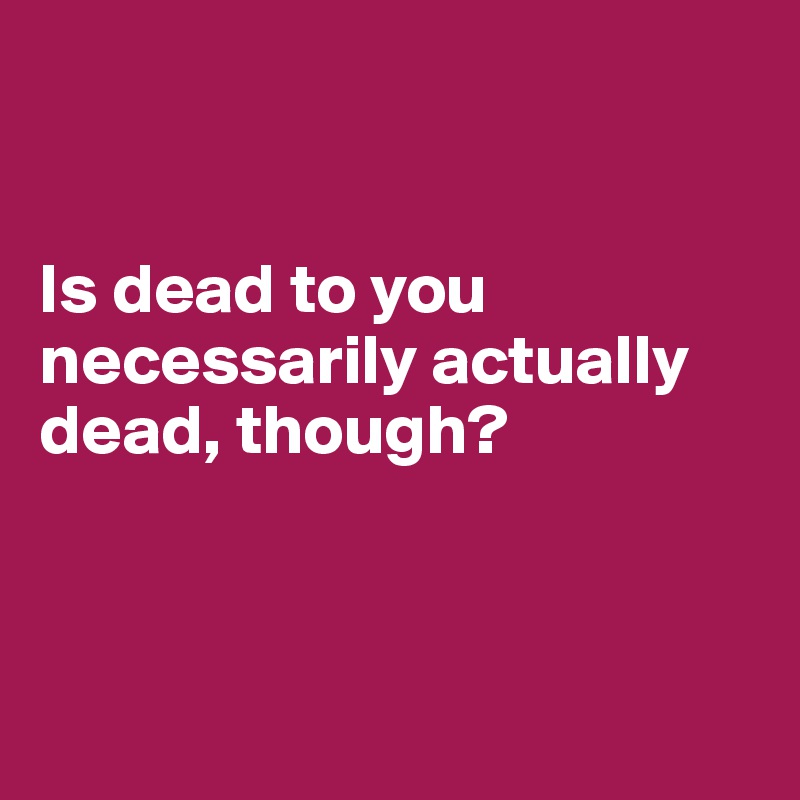 


Is dead to you necessarily actually dead, though?



