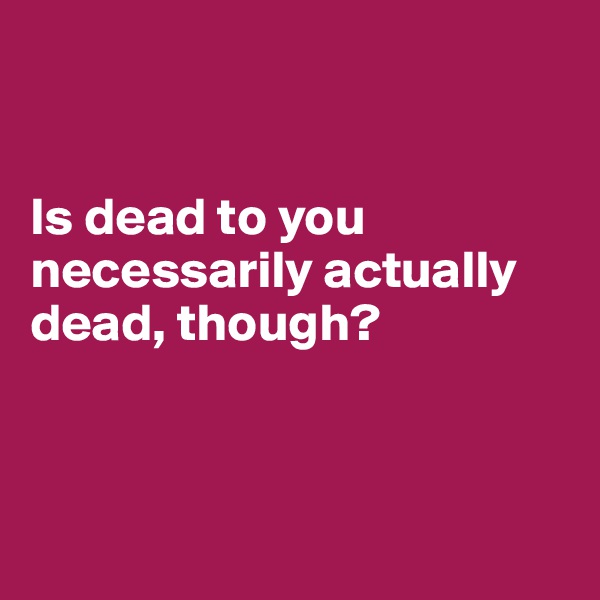 


Is dead to you necessarily actually dead, though?



